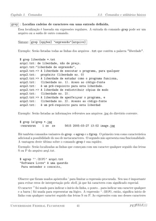 Capítulo 3. Comandos                                             3.2. Comandos e utilitários básicos


grep : Localiza cadeias de caracteres em uma entrada denida.
    Essa localização é baseada em expressões regulares. A entrada do comando grep pode ser um
    arquivo ou a saída de outro comando.

    Sintaxe: grep [opções] expressão[arquivo]

    Exemplo: Serão listadas todas as linhas dos arquivos .txt que contêm a palavra liberdade.

     $ grep liberdade *.txt
     arqu1.txt: de liberdade, não de preço.
     arqu1.txt:liberdade de expressão,
     arqu2.txt:= A liberdade de executar o programa, para qualquer
     arqu2.txt: propósito (liberdade no. 0)
     arqu2.txt:= A liberdade de estudar como o programa funciona,
     arqu2.txt: (liberdade no. 1). Aceso ao código-fonte
     arqu2.txt: é um pré-requisito para esta liberdade.
     arqu2.txt:= A liberdade de redistribuir cópias de modo
     arqu2.txt: (liberdade no. 2).
     arqu2.txt:= A liberdade de aperfeiçoar o programa, e
     arqu2.txt: (liberdade no. 3). Acesso ao código-fonte
     arqu2.txt: é um pré-requisito para esta liberdad

    Exemplo: Serão listadas as informações referentes aos arquivos .jpg do diretório corrente.

     $ grep ls|grep *.jpg
     -rwxrwxrwx    1 ze ze              5615 2005-03-27 13:02 image.jpg

    Há também comandos variantes do grep: o egrep e o fgrep. O primeiro tem como característica
    adicional a possibilidade do uso de metacaracteres. O segundo não apresenta essa funcionalidade.
    A vantagem deste último sobre o comando grep é sua rapidez.
    Exemplo: Serão localizadas as linhas que começam com um caracter qualquer seguido das letras
    S ou P do arquivo arq1.txt.

     $ egrep '^.(S|P)' arqu1.txt
     Software Livre é uma questão
      Para entender o conceito,


    Observe que foram usados apóstrofos ' para limitar a expressão procurada. Seu uso é importante
    para evitar erros de interpretação pelo shell, já que há caracteres com signicado especial.
    O caracter '' foi usado para indicar o início da linha, o ponto . para indicar um caracter qualquer
    e a barra | foi usada para representar ou lógico. A expressão ^.(S|P), então, signica início de
    linha com qualquer caracter seguido das letras S ou P. As expressões com uso desses caracteres


Universidade Federal Fluminense                  41                                       PETTELE)))
 