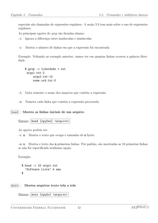 Capítulo 3. Comandos                                          3.2. Comandos e utilitários básicos


    especiais são chamadas de expressões regulares. A seção 3.3 tem mais sobre o uso de expressões
    regulares.
    As principais opções do grep são listadas abaixo:
    -i  Ignora a diferença entre maiúsculas e minúsculas

    -c  Mostra o número de linhas em que a expressão foi encontrada

    Exemplo: Voltando ao exemplo anterior, vamos ver em quantas linhas ocorreu a palavra liber-
    dade.

         $ grep -c liberdade *.txt
          arqu1.txt:2
              arqu2.txt:10
              nome.ord.txt:0


    -l  Lista somente o nome dos arquivos que contêm a expressão

    -n  Numera cada linha que contém a expressão procurada


head : Mostra as linhas iniciais de um arquivo

    Sintaxe: head [opções] arquivo

    As opções podem ser:
    -c m  Mostra o texto que ocupa o tamanho de m bytes.

    -n m  Mostra o texto das m primeiras linhas. Por padrão, são mostradas as 10 primeiras linhas
    se não for especicada nenhuma opção.

    Exemplo:

      $ head -c 23 arqu1.txt
        Software Livre é uma
      $


more : Mostra arquivos texto tela a tela

    Sintaxe: more [opção] arquivo



Universidade Federal Fluminense                42                                     PETTELE)))
 