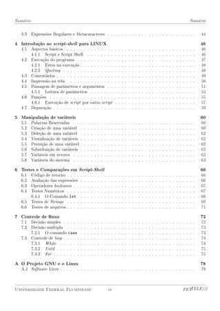 Sumário                                                                                                                                                                Sumário


  3.3     Expressões Regulares e Metacaracteres . . . . . . . . . . . . . . . . . . . . . . . . . .                                                                            44

4 Introdução ao script-shell para LINUX                                                                                                                                        46
  4.1     Aspectos básicos . . . . . . . . . . . . . .                         .   .   .   .   .   .   .   .   .   .   .   .   .   .   .   .   .   .   .   .   .   .   .   .   46
          4.1.1 Script e Script Shell . . . . . . . .                          .   .   .   .   .   .   .   .   .   .   .   .   .   .   .   .   .   .   .   .   .   .   .   .   46
  4.2     Execução do programa . . . . . . . . . . .                           .   .   .   .   .   .   .   .   .   .   .   .   .   .   .   .   .   .   .   .   .   .   .   .   47
          4.2.1 Erros na execução . . . . . . . . . .                          .   .   .   .   .   .   .   .   .   .   .   .   .   .   .   .   .   .   .   .   .   .   .   .   48
          4.2.2 Quoting . . . . . . . . . . . . . . .                          .   .   .   .   .   .   .   .   .   .   .   .   .   .   .   .   .   .   .   .   .   .   .   .   48
  4.3     Comentários . . . . . . . . . . . . . . . . .                        .   .   .   .   .   .   .   .   .   .   .   .   .   .   .   .   .   .   .   .   .   .   .   .   49
  4.4     Impressão na tela . . . . . . . . . . . . .                          .   .   .   .   .   .   .   .   .   .   .   .   .   .   .   .   .   .   .   .   .   .   .   .   50
  4.5     Passagem de parâmetros e argumentos . .                              .   .   .   .   .   .   .   .   .   .   .   .   .   .   .   .   .   .   .   .   .   .   .   .   51
          4.5.1 Leitura de parâmetros . . . . . . .                            .   .   .   .   .   .   .   .   .   .   .   .   .   .   .   .   .   .   .   .   .   .   .   .   53
  4.6     Funções . . . . . . . . . . . . . . . . . . .                        .   .   .   .   .   .   .   .   .   .   .   .   .   .   .   .   .   .   .   .   .   .   .   .   55
          4.6.1 Execução de script por outro script                            .   .   .   .   .   .   .   .   .   .   .   .   .   .   .   .   .   .   .   .   .   .   .   .   57
  4.7     Depuração . . . . . . . . . . . . . . . . . .                        .   .   .   .   .   .   .   .   .   .   .   .   .   .   .   .   .   .   .   .   .   .   .   .   59

5 Manipulação de variáveis                                                                                                                                                     60
  5.1     Palavras Reservadas . .      .   .   .   .   .   .   .   .   .   .   .   .   .   .   .   .   .   .   .   .   .   .   .   .   .   .   .   .   .   .   .   .   .   .   60
  5.2     Criação de uma variável      .   .   .   .   .   .   .   .   .   .   .   .   .   .   .   .   .   .   .   .   .   .   .   .   .   .   .   .   .   .   .   .   .   .   60
  5.3     Deleção de uma variável      .   .   .   .   .   .   .   .   .   .   .   .   .   .   .   .   .   .   .   .   .   .   .   .   .   .   .   .   .   .   .   .   .   .   62
  5.4     Visualização de variáveis    .   .   .   .   .   .   .   .   .   .   .   .   .   .   .   .   .   .   .   .   .   .   .   .   .   .   .   .   .   .   .   .   .   .   62
  5.5     Proteção de uma variável     .   .   .   .   .   .   .   .   .   .   .   .   .   .   .   .   .   .   .   .   .   .   .   .   .   .   .   .   .   .   .   .   .   .   62
  5.6     Substituição de variáveis    .   .   .   .   .   .   .   .   .   .   .   .   .   .   .   .   .   .   .   .   .   .   .   .   .   .   .   .   .   .   .   .   .   .   62
  5.7     Variáveis em vetores . .     .   .   .   .   .   .   .   .   .   .   .   .   .   .   .   .   .   .   .   .   .   .   .   .   .   .   .   .   .   .   .   .   .   .   63
  5.8     Variáveis do sistema . .     .   .   .   .   .   .   .   .   .   .   .   .   .   .   .   .   .   .   .   .   .   .   .   .   .   .   .   .   .   .   .   .   .   .   63

6 Testes e Comparações em Script-Shell                                                                                                                                         66
  6.1     Código de retorno . . . .    .   .   .   .   .   .   .   .   .   .   .   .   .   .   .   .   .   .   .   .   .   .   .   .   .   .   .   .   .   .   .   .   .   .   66
  6.2     Avaliação das expressões     .   .   .   .   .   .   .   .   .   .   .   .   .   .   .   .   .   .   .   .   .   .   .   .   .   .   .   .   .   .   .   .   .   .   66
  6.3     Operadores booleanos . .     .   .   .   .   .   .   .   .   .   .   .   .   .   .   .   .   .   .   .   .   .   .   .   .   .   .   .   .   .   .   .   .   .   .   67
  6.4     Testes Numéricos . . . .     .   .   .   .   .   .   .   .   .   .   .   .   .   .   .   .   .   .   .   .   .   .   .   .   .   .   .   .   .   .   .   .   .   .   67
          6.4.1 O Comando let          .   .   .   .   .   .   .   .   .   .   .   .   .   .   .   .   .   .   .   .   .   .   .   .   .   .   .   .   .   .   .   .   .   .   68
  6.5     Testes de Strings . . . .    .   .   .   .   .   .   .   .   .   .   .   .   .   .   .   .   .   .   .   .   .   .   .   .   .   .   .   .   .   .   .   .   .   .   69
  6.6     Testes de arquivos . . . .   .   .   .   .   .   .   .   .   .   .   .   .   .   .   .   .   .   .   .   .   .   .   .   .   .   .   .   .   .   .   .   .   .   .   71

7 Controle de uxo                                                                                                                                                             72
  7.1     Decisão simples . . . . .    .   .   .   .   .   .   .   .   .   .   .   .   .   .   .   .   .   .   .   .   .   .   .   .   .   .   .   .   .   .   .   .   .   .   72
  7.2     Decisão múltipla . . . .     .   .   .   .   .   .   .   .   .   .   .   .   .   .   .   .   .   .   .   .   .   .   .   .   .   .   .   .   .   .   .   .   .   .   73
          7.2.1 O comando case         .   .   .   .   .   .   .   .   .   .   .   .   .   .   .   .   .   .   .   .   .   .   .   .   .   .   .   .   .   .   .   .   .   .   73
  7.3     Controle de loop . . . . .   .   .   .   .   .   .   .   .   .   .   .   .   .   .   .   .   .   .   .   .   .   .   .   .   .   .   .   .   .   .   .   .   .   .   74
          7.3.1 While . . . . . .      .   .   .   .   .   .   .   .   .   .   .   .   .   .   .   .   .   .   .   .   .   .   .   .   .   .   .   .   .   .   .   .   .   .   74
          7.3.2 Until . . . . . . .    .   .   .   .   .   .   .   .   .   .   .   .   .   .   .   .   .   .   .   .   .   .   .   .   .   .   .   .   .   .   .   .   .   .   75
          7.3.3 For . . . . . . . .    .   .   .   .   .   .   .   .   .   .   .   .   .   .   .   .   .   .   .   .   .   .   .   .   .   .   .   .   .   .   .   .   .   .   75

A O Projeto GNU e o Linux                                                                                                                                                      78
  A.1 Software Livre . . . . . . . . . . . . . . . . . . . . . . . . . . . . . . . . . . . . . . . .                                                                           78



Universidade Federal Fluminense                                        iv                                                                                      PETTELE)))
 
