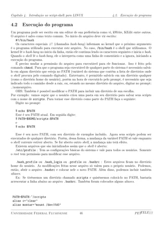 Capítulo 4. Introdução ao script-shell para LINUX                            4.2. Execução do programa


4.2 Execução do programa
Um programa pode ser escrito em um editor de sua preferência como vi, kWrite, KEdit entre outros.
O arquivo é salvo como texto comum. No ínicio do arquivo deve vir escrito:
    #!/bin/bash
    Os caracteres especiais #! (chamados hash-bang ) informam ao kernel que o próximo argumento
é o programa utilizado para executar este arquivo. No caso, /bin/bash é o shell que utilizamos. O
kernel lê o hash-bang no início da linha, então ele continua lendo os caracteres seguintes e inicia o bash.
Quando o shell lê o hash-bang, ele o interpreta como uma linha de comentário e a ignora, iniciando a
execução do programa.
    É preciso mudar a permissão do arquivo para executável para ele funcionar. Isso é feito pelo
comando chmod. Para que o programa seja executável de qualquer parte do sistema é necessário salvá-
lo em algum diretório que esteja no PATH (variável do sistema que contém a lista de diretórios onde
o shell procura pelo comando digitado). Entretanto, é permitido salvá-lo em um diretório qualquer
(como o diretório home do usuário), porém na hora de executá-lo pelo prompt, é necessário que seja
indicado todo o caminho desde a raiz, ou, estando no mesmo diretório do arquivo, digitar no prompt:
./nomearquivo.
    OBS: Também é possível modicar o PATH para incluir um diretório de sua escolha.
Por exemplo: vamos supôr que o usuário criou uma pasta em seu diretório para salvar seus scripts
com o nome de scripts. Para tornar esse diretório como parte do PATH faça o seguinte:
    Digite no prompt:

   $ echo $PATH
   Esse é seu PATH atual. Em seguida digite:
   $ PATH=$HOME/scripts:$PATH
   e
   $ echo $PATH

    Esse é seu novo PATH, com seu diretório de exemplos incluído. Agora seus scripts podem ser
executados de qualquer diretório. Porém, dessa forma, a mudança da variável PATH só vale enquanto
o shell corrente estiver aberto. Se for aberto outro shell, a mudança não terá efeito.
    Existem arquivos que são inicializados assim que o shell é aberto:
    /etc/profile : Tem as congurações básicas do sistema e vale para todos os usuários. Somente
o root tem permissão para modicar esse arquivo.

    .bash_profile ou .bash_login ou .profile ou .bashrc : Estes arquivos cam no diretório
home do usuário. As modicações feitas nesse arquivo só valem para o próprio usuário. Podemos,
então, abrir o arquivo .bashrc e colocar nele o novo PATH. Além disso, podemos incluir também
aliases.
    Ex: Se tivéssemos um diretório chamado scripts e quiséssemos colocá-lo no PATH, bastaria
acrescentar a linha abaixo ao arquivo .bashrc. Também foram colocados alguns aliases.



 PATH=$PATH:~/scripts
 alias c='clear'
 alias montar='mount /dev/fd0'

Universidade Federal Fluminense                     46                                        PETTELE)))
 