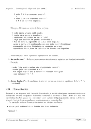 Capítulo 4. Introdução ao script-shell para LINUX                                  4.3. Comentários


             $ echo O # é um caracter especial
               O
             $ echo O # é um caracter especial
               O # é um caracter especial


     Observe a diferença que o uso da barra provoca.

        $    echo agora a barra está sendo
            usada para que seja possível
            continuar escrevendo em outra linha
            Veja que apareceu um prompt secundário 
            Mas na hora da impressão as linhas saem seguidas.
            agora a barra está sendousada para que seja possívelcontinuar
            escrevendo em outra linhaVeja que apareceu um prompt
            secundário Mas na hora da impressão as linhas saem seguidas.


     Neste exemplo a barra suprimiu o signicado de m de linha.

  2. Aspas simples (') - Todos os caracteres que vem entre estas aspas tem seu signicado removido.
     Exemplo:

      $ echo 'Com aspas simples não é necessário colocar
       barra para cada caracter # $ * !'
        Com aspas simples não é necessário colocar barra para
        cada caracter # $ * !


  3. Aspas duplas () - É semelhante à anterior, porém não remove o signicado de $, , , ' e
     {variável}.


4.3 Comentários
Para deixar seu programa mais claro e fácil de entender, o usuário não só pode como deve acrescentar
comentários em seu código-fonte utilizando o caracter # no início da linha. Esta linha não será
executada pelo shell quando ele o encontrar. Isso é bastante útil para permitir a leitura posterior do
arquivo, correção de erros, mudanças no programa entre outras tarefas.
   Por exemplo, no início de um script poderia ser escrita a sua função.

 # Script para administrar as contas dos novos usuários

  comandos



Universidade Federal Fluminense                  48                                      PETTELE)))
 