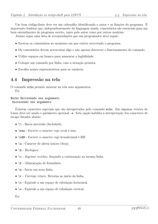 Capítulo 4. Introdução ao script-shell para LINUX                          4.4. Impressão na tela


   Um bom código-fonte deve ter um cabeçalho identicando o autor e as funções do programa. É
importante lembrar que, independentemente da linguagem usada, comentários são essenciais para um
bom entendimento do programa escrito, tanto pelo autor como por outros usuários.
   Abaixo segue uma lista de recomendações que um programador deve seguir:

   • Escreva os comentários no momento em que estiver escrevendo o programa.

   • Os comentários devem acrescentar algo e não apenas descrever o funcionamento do comando.

   • Utilize espaços em branco para aumentar a legibilidade.

   • Coloque um comando por linha, caso a situação permita.

   • Escolha nomes representativos para as variáveis.


4.4 Impressão na tela
O comando echo permite mostrar na tela seus argumentos.
   Ex:

$echo Escrevendo seu argumento
 Escrevendo seu argumento

   Existem caracteres especiais que são interpretados pelo comando echo. Em algumas versões do
Linux deve ser usado o parâmetro opcional -e. Esta opção habilita a interpretação dos caracteres de
escape listados abaixo.

   •  - Barra invertida (backslash ).

   • nnn - Escreve o caracter cujo octal é nnn.

   • xHH - Escreve o caracter cujo hexadecimal é HH.

   • a - Caracter de alerta sonoro (beep ).

   • b - Backspace.

   • c - Suprime newline, forçando a continuação na mesma linha.

   • f - Alimentação de formulário.

   • n - Inicia um nova linha.

   • r - Carriege return. Retorna ao início da linha.

   • t - Equivale a um espaço de tabulação horizontal.

   • v - Equivale a um espaço de tabulação vertical.

   Ex:


Universidade Federal Fluminense                    49                                  PETTELE)))
 