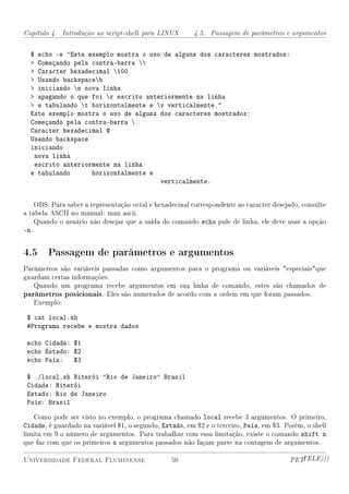 Capítulo 4. Introdução ao script-shell para LINUX       4.5. Passagem de parâmetros e argumentos


  $ echo -e Este exemplo mostra o uso de alguns dos caracteres mostrados:
   Começando pela contra-barra 
   Caracter hexadecimal 100
   Usando backspaceb
   iniciando n nova linha
   apagando o que foi r escrito anteriormente na linha
   e tabulando t horizontalmente e v verticalmente.
  Este exemplo mostra o uso de alguns dos caracteres mostrados:
  Começando pela contra-barra 
  Caracter hexadecimal @
  Usando backspace
  iniciando
   nova linha
   escrito anteriormente na linha
  e tabulando      horizontalmente e
                                      verticalmente.


    OBS: Para saber a representação octal e hexadecinal correspondente ao caracter desejado, consulte
a tabela ASCII no manual: man ascii.
    Quando o usuário não desejar que a saída do comando echo pule de linha, ele deve usar a opção
-n.


4.5 Passagem de parâmetros e argumentos
Parâmetros são variáveis passadas como argumentos para o programa ou variáveis especiaisque
guardam certas informações.
   Quando um programa recebe argumentos em sua linha de comando, estes são chamados de
parâmetros posicionais. Eles são numerados de acordo com a ordem em que foram passados.
   Exemplo:

 $ cat local.sh
 #Programa recebe e mostra dados

 echo Cidade: $1
 echo Estado: $2
 echo País: $3

 $ ./local.sh Niterói Rio de Janeiro Brasil
 Cidade: Niterói
 Estado: Rio de Janeiro
 País: Brasil

   Como pode ser visto no exemplo, o programa chamado local recebe 3 argumentos. O primeiro,
Cidade, é guardado na variável $1, o segundo, Estado, em $2 e o terceiro, País, em $3. Porém, o shell
limita em 9 o número de argumentos. Para trabalhar com essa limitação, existe o comando shift n
que faz com que os primeiros n argumentos passados não façam parte na contagem de argumentos.

Universidade Federal Fluminense                  50                                     PETTELE)))
 