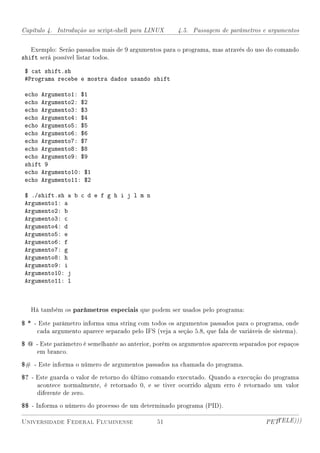 Capítulo 4. Introdução ao script-shell para LINUX      4.5. Passagem de parâmetros e argumentos


   Exemplo: Serão passados mais de 9 argumentos para o programa, mas através do uso do comando
shift será possível listar todos.

 $ cat shift.sh
 #Programa recebe e mostra dados usando shift

 echo Argumento1: $1
 echo Argumento2: $2
 echo Argumento3: $3
 echo Argumento4: $4
 echo Argumento5: $5
 echo Argumento6: $6
 echo Argumento7: $7
 echo Argumento8: $8
 echo Argumento9: $9
 shift 9
 echo Argumento10: $1
 echo Argumento11: $2

 $ ./shift.sh a b c d e f g h i j l m n
 Argumento1: a
 Argumento2: b
 Argumento3: c
 Argumento4: d
 Argumento5: e
 Argumento6: f
 Argumento7: g
 Argumento8: h
 Argumento9: i
 Argumento10: j
 Argumento11: l



   Há também os parâmetros especiais que podem ser usados pelo programa:

$ * - Este parâmetro informa uma string com todos os argumentos passados para o programa, onde
     cada argumento aparece separado pelo IFS (veja a seção 5.8, que fala de variáveis de sistema).

$ @ - Este parâmetro é semelhante ao anterior, porém os argumentos aparecem separados por espaços
     em branco.

$# - Este informa o número de argumentos passados na chamada do programa.
$? - Este guarda o valor de retorno do último comando executado. Quando a execução do programa
     acontece normalmente, é retornado 0, e se tiver ocorrido algum erro é retornado um valor
     diferente de zero.

$$ - Informa o número do processo de um determinado programa (PID).

Universidade Federal Fluminense                 51                                     PETTELE)))
 