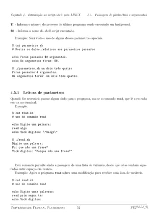 Capítulo 4. Introdução ao script-shell para LINUX      4.5. Passagem de parâmetros e argumentos


$! - Informa o número do processo do último programa sendo executado em background.
$0 - Informa o nome do shell script executado.

   Exemplo: Será visto o uso de alguns desses parâmetros especiais.

 $ cat parametros.sh
 # Mostra os dados relativos aos parametros passados

 echo Foram passados $# argumentos.
 echo Os argumentos foram: $@.

 $ ./parametros.sh um dois três quatro
 Foram passados 4 argumentos.
 Os argumentos foram: um dois três quatro.




4.5.1 Leitura de parâmetros
Quando for necessário passar algum dado para o programa, usa-se o comando read, que lê a entrada
escrita no terminal.
    Exemplo:

 $ cat read.sh
 # uso do comando read

 echo Digite uma palavra:
 read algo
 echo Você digitou: $algo

 $ ./read.sh
 Digite uma palavra:
 Por que não uma frase?
 Você digitou: Porque não uma frase?



   Este comando permite ainda a passagem de uma lista de variáveis, desde que estas venham sepa-
radas entre espaços em branco.
   Exemplo: Agora o programa read sofreu uma modicação para receber uma lista de variáveis.

 $ cat read.sh
 # uso do comando read

 echo Digite umas palavras:
 read prim segun ter
 echo Você digitou:

Universidade Federal Fluminense                  52                                 PETTELE)))
 