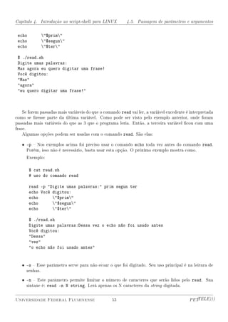 Capítulo 4. Introdução ao script-shell para LINUX        4.5. Passagem de parâmetros e argumentos


 echo        $prim
 echo        $segun
 echo        $ter

 $ ./read.sh
 Digite umas palavras:
 Mas agora eu quero digitar uma frase!
 Você digitou:
 Mas
 agora
 eu quero digitar uma frase!



    Se forem passadas mais variáveis do que o comando read vai ler, a variável excedente é interpretada
como se zesse parte da última variável. Como pode ser visto pelo exemplo anterior, onde foram
passadas mais variáveis do que as 3 que o programa leria. Então, a terceira variável cou com uma
frase.
    Algumas opções podem ser usadas com o comando read. São elas:

   • -p  Nos exemplos acima foi preciso usar o comando echo toda vez antes do comando read.
     Porém, isso não é necessário, basta usar esta opção. O próximo exemplo mostra como.
     Exemplo:

        $ cat read.sh
        # uso do comando read

        read -p Digite umas palavras: prim segun ter
        echo Você digitou:
        echo      $prim
        echo      $segun
        echo      $ter

        $ ./read.sh
        Digite umas palavras:Dessa vez o echo não foi usado antes
        Você digitou:
        Dessa
        vez
        o echo não foi usado antes


   • -s  Esse parâmetro serve para não ecoar o que foi digitado. Seu uso principal é na leitura de
     senhas.

   • -n  Este parâmetro permite limitar o número de caracteres que serão lidos pelo read. Sua
     sintaxe é: read -n N string. Lerá apenas os N caracteres da string digitada.


Universidade Federal Fluminense                   53                                      PETTELE)))
 