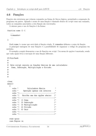 Capítulo 4. Introdução ao script-shell para LINUX                                  4.6. Funções


4.6 Funções
Funções são estruturas que reúnem comandos na forma de blocos lógicos, permitindo a separação do
programa em partes. Quando o nome de uma função é chamado dentro do script como um comando,
todos os comandos associados a esta função são executados.
   A sintaxe para o uso de funções é da forma:

 function nome () {
    ...
    comandos
    ...
 }

   Onde nome é o nome que será dado à função criada. E comandos denem o corpo da função.
   A principal vantagem de usar funções é a possibilidade de organizar o código do programa em
módulos.
   O exemplo a seguir demonstra o uso de funções em script. Um menu de opções é mostrado, sendo
que cada opção leva à execução de uma função diferente.

 #!/bin/bash
 #
 #
 # Este script executa as funções básicas de uma calculadora:
 # Soma, Subtração, Multiplicação e Divisão.
 #
 #
 #
 #

 clear
 menu()
   {
       echo            Calculadora Básica          
       echo        Operação apenas com inteiros    
       echo   |-----------------------------------|
       echo   | Escolha uma das opções abaixo: |
       echo   |-----------------------------------|
       echo   | 1) Soma                           |
       echo   | 2) Subtração                      |
       echo   | 3) Multiplicação                  |
       echo   | 4) Divisão                        |
       echo   | 5) Sair                           |
       echo   |-----------------------------------|
       echo   |-----------------------------------|

   read opcao
   case $opcao in

Universidade Federal Fluminense               54                                    PETTELE)))
 
