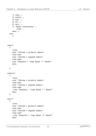 Capítulo 4. Introdução ao script-shell para LINUX   4.6. Funções


       1)soma ;;
       2)subtra ;;
       3)mult ;;
       4)div ;;
       5)exit ;;
       *)Opção Inexistente ;
          clear ;
      menu ;;
   esac
      }



 soma()
   {
      clear
      echo Informe o primeiro número
      read num1
      echo Informe o segundo número
      read num2
      echo Resposta = `expr $num1 + $num2`
      menu

   }

 subtra()
   {
      clear
      echo Informe o primeiro número
      read num1
      echo Informe o segundo número
      read num2
       echo Resposta = `expr $num1 - $num2`
      menu
   }

 mult()
   {
      clear
      echo Informe o primeiro número
      read num1
      echo Informe o segundo número
      read num2
        echo Resposta = `expr $num1 * $num2`
      menu



Universidade Federal Fluminense               55     PETTELE)))
 