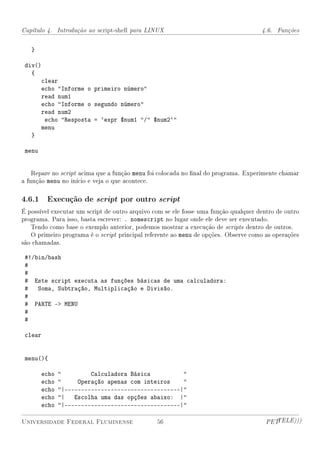 Capítulo 4. Introdução ao script-shell para LINUX                                    4.6. Funções


   }

 div()
   {
         clear
         echo Informe o primeiro número
         read num1
         echo Informe o segundo número
         read num2
          echo Resposta = `expr $num1 / $num2`
         menu
   }

 menu


    Repare no script acima que a função menu foi colocada no nal do programa. Experimente chamar
a função menu no início e veja o que acontece.

4.6.1 Execução de script por outro script
É possível executar um script de outro arquivo com se ele fosse uma função qualquer dentro de outro
programa. Para isso, basta escrever: . nomescript no lugar onde ele deve ser executado.
   Tendo como base o exemplo anterior, podemos mostrar a execução de scripts dentro de outros.
   O primeiro programa é o script principal referente ao menu de opções. Observe como as operações
são chamadas.

 #!/bin/bash
 #
 #
 # Este script executa as funções básicas de uma calculadora:
 # Soma, Subtração, Multiplicação e Divisão.
 #
 # PARTE - MENU
 #
 #

 clear


 menu(){

         echo            Calculadora Básica          
         echo        Operação apenas com inteiros    
         echo   |-----------------------------------|
         echo   | Escolha uma das opções abaixo: |
         echo   |-----------------------------------|

Universidade Federal Fluminense                 56                                     PETTELE)))
 