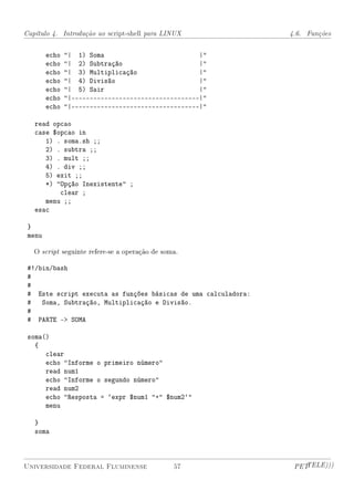 Capítulo 4. Introdução ao script-shell para LINUX               4.6. Funções


        echo   | 1) Soma                           |
        echo   | 2) Subtração                      |
        echo   | 3) Multiplicação                  |
        echo   | 4) Divisão                        |
        echo   | 5) Sair                           |
        echo   |-----------------------------------|
        echo   |-----------------------------------|

   read opcao
   case $opcao in
      1) . soma.sh ;;
      2) . subtra ;;
      3) . mult ;;
      4) . div ;;
      5) exit ;;
      *) Opção Inexistente ;
          clear ;
      menu ;;
   esac

 }
 menu

   O script seguinte refere-se a operação de soma.

 #!/bin/bash
 #
 #
 # Este script executa as funções básicas de uma calculadora:
 # Soma, Subtração, Multiplicação e Divisão.
 #
 # PARTE - SOMA

 soma()
   {
      clear
      echo Informe o primeiro número
      read num1
      echo Informe o segundo número
      read num2
      echo Resposta = `expr $num1 + $num2`
      menu

   }
   soma



Universidade Federal Fluminense                 57               PETTELE)))
 