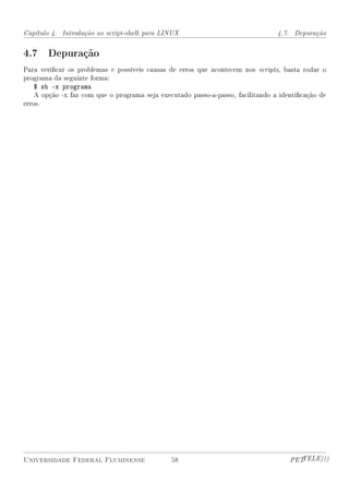 Capítulo 4. Introdução ao script-shell para LINUX                                4.7. Depuração


4.7 Depuração
Para vericar os problemas e possíveis causas de erros que acontecem nos scripts, basta rodar o
programa da seguinte forma:
    $ sh -x programa
    A opção -x faz com que o programa seja executado passo-a-passo, facilitando a identicação de
erros.




Universidade Federal Fluminense                58                                    PETTELE)))
 