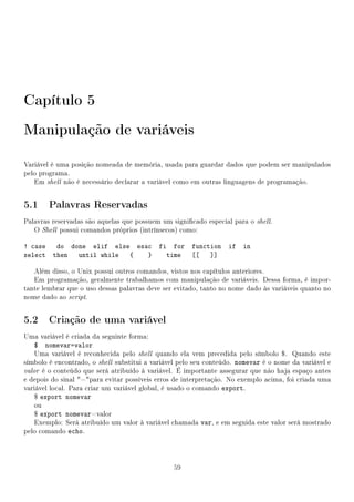Capítulo 5
Manipulação de variáveis

Variável é uma posição nomeada de memória, usada para guardar dados que podem ser manipulados
pelo programa.
   Em shell não é necessário declarar a variável como em outras linguagens de programação.


5.1 Palavras Reservadas
Palavras reservadas são aquelas que possuem um signicado especial para o shell.
   O Shell possui comandos próprios (intrínsecos) como:

! case do done elif else esac               fi for function       if   in
select then until while {   }                 time [[   ]]

   Além disso, o Unix possui outros comandos, vistos nos capítulos anteriores.
   Em programação, geralmente trabalhamos com manipulação de variáveis. Dessa forma, é impor-
tante lembrar que o uso dessas palavras deve ser evitado, tanto no nome dado às variáveis quanto no
nome dado ao script.


5.2 Criação de uma variável
Uma variável é criada da seguinte forma:
    $ nomevar=valor
    Uma variável é reconhecida pelo shell quando ela vem precedida pelo símbolo $. Quando este
símbolo é encontrado, o shell substitui a variável pelo seu conteúdo. nomevar é o nome da variável e
valor é o conteúdo que será atribuído à variável. É importante assegurar que não haja espaço antes
e depois do sinal =para evitar possíveis erros de interpretação. No exemplo acima, foi criada uma
variável local. Para criar um variável global, é usado o comando export.
    $ export nomevar
    ou
    $ export nomevar=valor
    Exemplo: Será atribuído um valor à variável chamada var, e em seguida este valor será mostrado
pelo comando echo.




                                                59
 