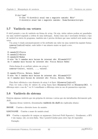 Capítulo 5. Manipulação de variáveis                                      5.7. Variáveis em vetores


          $ dir=`pwd`
              $ echo O diretório atual tem o seguinte caminho: $dir
              O diretório atual tem o seguinte caminho: /home/kurumin/scripts



5.7 Variáveis em vetores
O shell permite o uso de variáveis em forma de array. Ou seja, vários valores podem ser guardados
em uma variável seguindo a ordem de uma indexação. Assim como não é necessário declarar o tipo
de variável no início do programa, também não é preciso declarar que uma variável será usada como
vetor.
   Um array é criado automaticamente se for atribuído um valor em uma variável da seguinte forma:
   nomevar[indice]=valor, onde índice é um número maior ou igual a zero.
   Exemplo:

 $ camada[0]=Física
 $ camada[1]=Enlace
 $ camada[2]=Redes
 $ echo As 3 camadas mais baixas da internet são: ${camada[*]}
 As 3 camadas mais baixas da internet são: Física Enlace Redes

   Outra forma de se atribuir valores em array é:
   nomevar=(valor1, valor2, ..., valorn).

 $ camada=(Física, Enlace, Redes)
 $ echo As 3 camadas mais baixas da internet são: ${camada[*]}
 As 3 camadas mais baixas da internet são: Física, Enlace, Redes

    Para fazer referência a um elemento do array é só fazer: ${nomevar[indice]}.
    Para ver toda a lista de valores do array basta fazer ${nomevar[*]} ou ${nomevar[@]}. A
diferença entre o uso do * ou @ é semelhante a diferença vista no uso de parametros especiais.


5.8 Variáveis do sistema
Existem algumas variáveis que são próprias do sistema e outras que são inicializadas diretamente pelo
shell.
   Algumas dessas variáveis, denominadas variáveis do shell são explicadas abaixo:

HOME  Contém o diretório home do usuário.
LOGNAME  Contém o nome do usuário atual.
IFS  Contém o separador de campos ou argumento (Internal Field Separator ). Geralmente, o IFS
     é um espaço, tab, ou nova linha. Mas é possível mudar para outro tipo de separador.
     Exemplo:



Universidade Federal Fluminense                  62                                     PETTELE)))
 