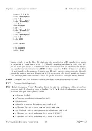 Capítulo 5. Manipulação de variáveis                                    5.8. Variáveis do sistema


       $ num=(1 2 3 4 5)
       $ echo ${num[*]}
       1 2 3 4 5
       $ echo ${num[@]}
       1 2 3 4 5
       $ OLDIFS=$IFS
       $ IFS='-'
       $ echo ${num[*]}
       1-2-3-4-5
       $ echo ${num[@]}
       1 2 3 4 5
       $ echo $IFS

       $ echo $IFS
       -
       $ IFS=$OLDIFS
       $ echo $IFS




     Vamos entender o que foi feito: foi criado um vetor para ilustrar o IFS quando forem usados
     os caracteres e * para listar o array. O IFS inicial é um espaço em branco, então tanto pelo
     uso do como pelo uso do *, os elementos foram listados separados por um espaço em branco.
     Em seguida uma variável chamada OLDIFS recebeu o conteúdo de IFS e IFS recebeu um hífen
     (-). A separação na listagem dos elementos saiu diferente, ou seja, o novo separador foi usado
     quando foi usado o asterisco. Finalmente, o IFS recebeu seu valor inicial, espaço em branco.
     Essa mudança permanece somente na seção em que foi modicada e até que ela seja fechada.

PATH  Armazena uma lista de diretórios onde o shell procurará pelo comando digitado.
PWD  Contém o diretório corrente.
PS1  Esta é denominada Primary Prompting String. Ou seja, ela é a string que está no prompt que
     vemos no shell. Geralmente a string utilizada é: u@h:w $. O signicado desses caracteres e
     de outros principais está explicado abaixo:

        • s O nome do shell.
        • u Nome do usuário que está usando o shell.
        • h O hostname
        • w Contém o nome do diretório corrente desde a raiz.
        • d Mostra a data no formato: dia_da_semana mês dia.
        • nnn Mostra o caracter correspondente em números na base octal.
        • t Mostra a hora atual no formato de 24 horas, HH:MM:SS.
        • T Mostra a hora atual no formato de 12 horas, HH:MM:SS.


Universidade Federal Fluminense                 63                                     PETTELE)))
 