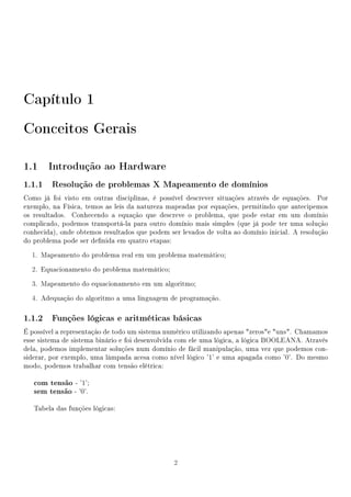 Capítulo 1
Conceitos Gerais

1.1 Introdução ao Hardware
1.1.1 Resolução de problemas X Mapeamento de domínios
Como já foi visto em outras disciplinas, é possível descrever situações através de equações. Por
exemplo, na Física, temos as leis da natureza mapeadas por equações, permitindo que antecipemos
os resultados. Conhecendo a equação que descreve o problema, que pode estar em um domínio
complicado, podemos transportá-la para outro domínio mais simples (que já pode ter uma solução
conhecida), onde obtemos resultados que podem ser levados de volta ao domínio inicial. A resolução
do problema pode ser denida em quatro etapas:

  1. Mapeamento do problema real em um problema matemático;

  2. Equacionamento do problema matemático;

  3. Mapeamento do equacionamento em um algoritmo;

  4. Adequação do algoritmo a uma linguagem de programação.

1.1.2 Funções lógicas e aritméticas básicas
É possível a representação de todo um sistema numérico utilizando apenas zerose uns. Chamamos
esse sistema de sistema binário e foi desenvolvida com ele uma lógica, a lógica BOOLEANA. Através
dela, podemos implementar soluções num domínio de fácil manipulação, uma vez que podemos con-
siderar, por exemplo, uma lâmpada acesa como nível lógico '1' e uma apagada como '0'. Do mesmo
modo, podemos trabalhar com tensão elétrica:

   com tensão - '1';
   sem tensão - '0'.

   Tabela das funções lógicas:




                                                2
 