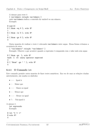 Capítulo 6. Testes e Comparações em Script-Shell                          6.4. Testes Numéricos


     A sintaxe para teste é:
     [ var/número relação var/número ]
     onde var/número indica o conteúdo da variável ou um número.
     Exemplo:

 $   num=10
 $   [ $num -eq 9 ]; echo $?
 1
 $   [ $num -le 9 ]; echo $?
 1
 $   [ $num -ge 9 ]; echo $?
 0

   Outra maneira de realizar o teste é colocando var/número entre aspas. Dessa forma evitamos a
ocorrência de erros.
     [ var/número relação var/número ]
     Exemplo: Observe o que acontece quando a expressão é comparada com o valor nulo sem aspas

 $ [ $num -ge ]; echo $?
 bash: [: 10: unary operator expected
 2
 $ [ $num -ge   ]; echo $?
 0

6.4.1 O Comando let
Este comando permite outra maneira de fazer testes numéricos. Em vez de usar as relações citadas
anteriormente, são usados os símbolos:

     • ==  Igual à

     •   Maior que

     • =  Maior ou igual

     •   Menor que

     • =  Menor ou igual

     • !=  Não-igual à

A sintaxe é:
     let expressão
     Exemplo:

 $ let 0 != 1
 $ echo $?
 0


Universidade Federal Fluminense                67                                   PETTELE)))
 