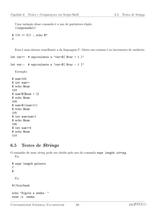 Capítulo 6. Testes e Comparações em Script-Shell                          6.5. Testes de Strings


   Uma variação desse comando é o uso de parênteses duplo:
   ((expressão))

 $ ((0 = 5)) ; echo $?
 0


   Essa é uma sintaxe semelhante a da linguagem C. Outro uso comum é no incremento de variáveis:

let var++     # equivalente a var=$[ $var + 1 ]

let var--     # equivalente a var=$[ $var - 1 ]

   Exemplo:

 $ num=102
 $ let num++
 $ echo $num
 103
 $ num=$[$num + 1]
 $ echo $num
 104
 $ num=$((num+1))
 $ echo $num
 105
 $ let num=num+1
 $ echo $num
 106
 $ let num+=4
 $ echo $num
 110


6.5 Testes de Strings
O tamanho de uma string pode ser obtido pelo uso do comando expr length string .
   Ex:

 $ expr length palavra
 7
 $

   Ex:

 #!/bin/bash

 echo Digite a senha: 
 read -s senha

Universidade Federal Fluminense               68                                    PETTELE)))
 