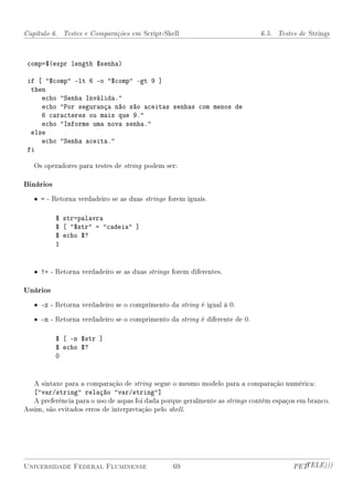 Capítulo 6. Testes e Comparações em Script-Shell                             6.5. Testes de Strings



 comp=$(expr length $senha)

 if [ $comp -lt 6 -o $comp -gt 9 ]
  then
     echo Senha Inválida.
     echo Por segurança não são aceitas senhas com menos de
     6 caracteres ou mais que 9.
     echo Informe uma nova senha.
  else
     echo Senha aceita.
 fi

   Os operadores para testes de string podem ser:

Binários
   • = - Retorna verdadeiro se as duas strings forem iguais.

           $ str=palavra
           $ [ $str = cadeia ]
           $ echo $?
           1


   • != - Retorna verdadeiro se as duas strings forem diferentes.

Unários
   • -z - Retorna verdadeiro se o comprimento da string é igual à 0.

   • -n - Retorna verdadeiro se o comprimento da string é diferente de 0.

           $ [ -n $str ]
           $ echo $?
           0


   A sintaxe para a comparação de string segue o mesmo modelo para a comparação numérica:
   [var/string relação var/string]
   A preferência para o uso de aspas foi dada porque geralmente as strings contêm espaços em branco.
Assim, são evitados erros de interpretação pelo shell.




Universidade Federal Fluminense                 69                                      PETTELE)))
 