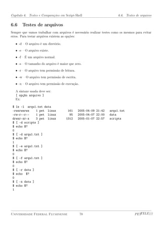 Capítulo 6. Testes e Comparações em Script-Shell                        6.6. Testes de arquivos


6.6 Testes de arquivos
Sempre que vamos trabalhar com arquivos é necessário realizar testes como os mesmos para evitar
erros. Para testar arquivos existem as opções:

   • -d  O arquivo é um diretório.

   • -e  O arquivo existe.

   • -f  É um arquivo normal.

   • -s  O tamanho do arquivo é maior que zero.

   • -r  O arquivo tem permissão de leitura.

   • -w  O arquivo tem permissão de escrita.

   • -x  O arquivo tem permissão de execução.

   A sintaxe usada deve ser:
   [ opção arquivo ]
   Ex:

 $ ls -l arqu1.txt data
 -rwxrwxrwx    1 pet linux             161      2005-04-09 21:42   arqu1.txt
 -rw-r--r--    1 pet linux              95      2005-04-07 22:00   data
 drwxr-xr-x    3 pet linux            1312      2005-01-07 22:57   scripts
 $ [ -d scripts ]
 $ echo $?
 0
 $ [ -d arqu1.txt ]
 $ echo $?
 1
 $ [ -e arqu1.txt ]
 $ echo $?
 0
 $ [ -f arqu1.txt ]
 $ echo $?
 0
 $ [ -r data ]
 $ echo $?
 0
 $ [ -x data ]
 $ echo $?
 1




Universidade Federal Fluminense                  70                                PETTELE)))
 