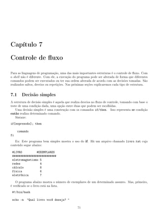 Capítulo 7
Controle de uxo

Para as linguagens de programação, uma das mais importantes estruturas é o controle de uxo. Com
o shell não é diferente. Com ele, a execução do programa pode ser alterada de forma que diferentes
comandos podem ser executados ou ter sua ordem alterada de acordo com as decisões tomadas. São
realizados saltos, desvios ou repetições. Nas próximas seções explicaremos cada tipo de estrutura.


7.1 Decisão simples
A estrutura de decisão simples é aquela que realiza desvios no uxo de controle, tomando com base o
teste de uma condição dada, uma opção entre duas que podem ser escolhidas.
    Uma decisão simples é uma construção com os comandos if/then. Isso representa se condição
então realiza determinado comando.
    Sintaxe:

if[expressão]; then

     comando
fi
   Ex: Este programa bem simples mostra o uso do if. Há um arquivo chamado livro.txt cujo
conteúdo segue abaixo:

 #LIVRO         #EXEMPLARES
 ###########################
 eletromagnetismo 5
 redes            4
 cálculo          8
 física           6
 eletrônica       7

    O programa abaixo mostra o número de exemplares de um determinado assunto. Mas, primeiro,
é vericado se o livro está na lista.

 #!/bin/bash

 echo -n   Qual livro você deseja? 

                                                71
 