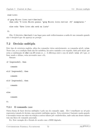 Capítulo 7. Controle de uxo                                                     7.2. Decisão múltipla


 read Livro

 if grep $Livro livro.txt/dev/null
   then echo O livro $Livro possui `grep $Livro livro.txt|cut -f2` exemplares.

     else echo Este livro não está na lista

 fi
   Obs: O diretório /dev/null é um lugar para onde redirecionamos a saída de um comando quando
não é desejável que ela apareça no prompt.


7.2 Decisão múltipla
Este tipo de estrutura engloba, além dos comandos vistos anteriormente, os comandos elif e else.
Neste caso, se a condição dada não for satisfeita, há outro caminho a ser seguido, dado pelo elif, que
seria a combinação de else com if (senão se...). A diferença entre o uso de elif e else if é que, se
fosse usado o último, seria necessário usar o fi.
    Sintaxe:

if [expressão]; then

      comando

elif [expressão]; then

      comando

elif [expressão]; then

      comando
...

else

      comando

fi

7.2.1 O comando case
Outra forma de fazer desvios múltiplos é pelo uso do comando case . Ele é semelhante ao if pois
representa tomada de decisão, mas permite múltiplas opções. Esta estrutura é bastante usada quando
é necessário testar um valor em relação a outros valores pré- estabelecidos, onde cada um desses valores
tem um bloco de comando associado.
    Ex: Este exemplo dá o Estado de acordo com o DDD digitado.


Universidade Federal Fluminense                   72                                       PETTELE)))
 