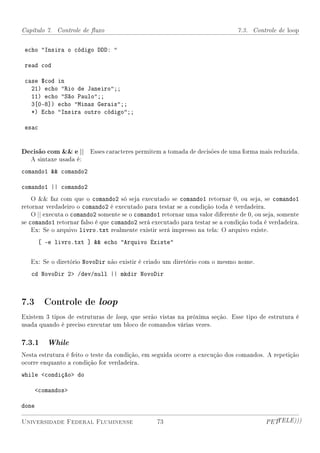 Capítulo 7. Controle de uxo                                                  7.3. Controle de loop


 echo Insira o código DDD: 

 read cod

 case $cod in
   21) echo Rio de Janeiro;;
   11) echo São Paulo;;
   3[0-8]) echo Minas Gerais;;
   *) Echo Insira outro código;;

 esac


Decisão com  e || Esses caracteres permitem a tomada de decisões de uma forma mais reduzida.
   A sintaxe usada é:
comando1  comando2

comando1 || comando2
    O  faz com que o comando2 só seja executado se comando1 retornar 0, ou seja, se comando1
retornar verdadeiro o comando2 é executado para testar se a condição toda é verdadeira.
    O || executa o comando2 somente se o comando1 retornar uma valor diferente de 0, ou seja, somente
se comando1 retornar falso é que comando2 será executado para testar se a condição toda é verdadeira.
    Ex: Se o arquivo livro.txt realmente existir será impresso na tela: O arquivo existe.
       [ -e livro.txt ]  echo Arquivo Existe

   Ex: Se o diretório NovoDir não existir é criado um diretório com o mesmo nome.
   cd NovoDir 2 /dev/null || mkdir NovoDir



7.3 Controle de loop
Existem 3 tipos de estruturas de loop, que serão vistas na próxima seção. Esse tipo de estrutura é
usada quando é preciso executar um bloco de comandos várias vezes.

7.3.1    While
Nesta estrutura é feito o teste da condição, em seguida ocorre a execução dos comandos. A repetição
ocorre enquanto a condição for verdadeira.
while condição do

    comandos

done

Universidade Federal Fluminense                  73                                     PETTELE)))
 