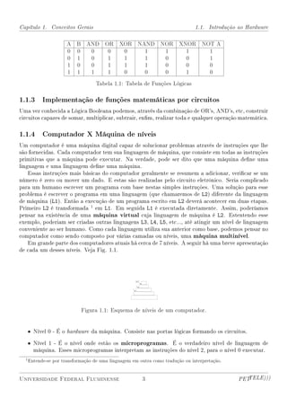 Capítulo 1. Conceitos Gerais                                                    1.1. Introdução ao Hardware

                       A   B     AND    OR    XOR     NAND       NOR     XNOR      NOT A
                       0   0      0      0     0        1         1        1         1
                       0   1      0      1     1        1         0        0         1
                       1   0      0      1     1        1         0        0         0
                       1   1      1      1     0        0         0        1         0

                                    Tabela 1.1: Tabela de Funções Lógicas

1.1.3 Implementação de funções matemáticas por circuitos
Uma vez conhecida a Lógica Booleana podemos, através da combinação de OR's, AND's, etc, construir
circuitos capazes de somar, multiplicar, subtrair, enm, realizar toda e qualquer operação matemática.

1.1.4 Computador X Máquina de níveis
Um computador é uma máquina digital capaz de solucionar problemas através de instruções que lhe
são fornecidas. Cada computador tem sua linguagem de máquina, que consiste em todas as instruções
primitivas que a máquina pode executar. Na verdade, pode ser dito que uma máquina dene uma
linguagem e uma linguagem dene uma máquina.
    Essas instruções mais básicas do computador geralmente se resumem a adicionar, vericar se um
número é zero ou mover um dado. E estas são realizadas pelo circuito eletrônico. Seria complicado
para um humano escrever um programa com base nestas simples instruções. Uma solução para esse
problema é escrever o programa em uma linguagem (que chamaremos de L2) diferente da linguagem
de máquina (L1). Então a execução de um programa escrito em L2 deverá acontecer em duas etapas.
Primeiro L2 é transformada 1 em L1. Em seguida L1 é executada diretamente. Assim, poderíamos
pensar na existência de uma máquina virtual cuja linguagem de máquina é L2. Estentendo esse
exemplo, poderiam ser criadas outras linguagens L3, L4, L5, etc..., até atingir um nível de linguagem
conveniente ao ser humano. Como cada linguagem utiliza sua anterior como base, podemos pensar no
computador como sendo composto por várias camadas ou níveis, uma máquina multinível.
    Em grande parte dos computadores atuais há cerca de 7 níveis. A seguir há uma breve apresentação
de cada um desses níveis. Veja Fig. 1.1.




                               Figura 1.1: Esquema de níveis de um computador.


   • Nível 0 - É o hardware da máquina. Consiste nas portas lógicas formando os circuitos.

   • Nível 1 - É o nível onde estão os microprogramas. É o verdadeiro nível de linguagem de
     máquina. Esses microprogramas interpretam as instruções do nível 2, para o nível 0 executar.
  1 Entende-se   por transformação de uma linguagem em outra como tradução ou interpretação.


Universidade Federal Fluminense                         3                                       PETTELE)))
 