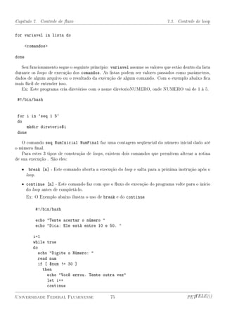 Capítulo 7. Controle de uxo                                                  7.3. Controle de loop


for variavel in lista do

       comandos

done

   Seu funcionamento segue o seguinte princípio: variavel assume os valores que estão dentro da lista
durante os loops de execução dos comandos. As listas podem ser valores passados como parâmetros,
dados de algum arquivo ou o resultado da execução de algum comando. Com o exemplo abaixo ca
mais fácil de entender isso.
   Ex: Este programa cria diretórios com o nome diretorioNUMERO, onde NUMERO vai de 1 à 5.

 #!/bin/bash


 for i in `seq 1 5`
 do
     mkdir diretorio$i
 done

   O comando seq NumInicial NumFinal faz uma contagem seqüencial do número inicial dado até
o número nal.
   Para estes 3 tipos de construção de loops, existem dois comandos que permitem alterar a rotina
de sua execução . São eles:

   •     break [n] - Este comando aborta a execução do loop e salta para a próxima instrução após o
       loop.

   • continue [n] - Este comando faz com que o uxo de execução do programa volte para o início
     do loop antes de completá-lo.
       Ex: O Exemplo abaixo ilustra o uso de break e do continue

           #!/bin/bash

           echo Tente acertar o número 
           echo Dica: Ele está entre 10 e 50. 

          i=1
          while true
          do
             echo Digite o Número: 
             read num
             if [ $num != 30 ]
               then
                 echo Você errou. Tente outra vez
                 let i++
                 continue

Universidade Federal Fluminense                  75                                     PETTELE)))
 