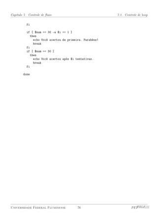 Capítulo 7. Controle de uxo                             7.3. Controle de loop


          fi

          if [ $num == 30 -a $i == 1 ]
            then
              echo Você acertou de primeira. Parabéns!
              break
          fi
          if [ $num == 30 ]
            then
              echo Você acertou após $i tentativas.
              break
          fi

        done




Universidade Federal Fluminense          76                       PETTELE)))
 