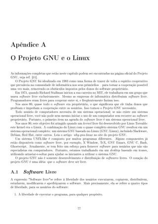 Apêndice A
O Projeto GNU e o Linux

As informações completas que estão neste capítulo podem ser encontradas na página ocial do Projeto
GNU, veja ref. [11].
    O Projeto GNU foi idealizado em 1983 como uma forma de trazer de volta o espírito cooperativo
que prevalecia na comunidade de informática nos seus primórdios  para tornar a cooperação possível
uma vez mais, removendo os obstáculos impostos pelos donos do software proprietário.
    Em 1971, quando Richard Stallman iniciou a sua carreira no MIT, ele trabalhava em um grupo que
usava software livre exclusivamente. Mesmo as empresas de informática distribuíam software livre.
Programadores eram livres para cooperar entre si, e freqüentemente faziam isso.
    Nos anos 80, quase todo o software era proprietário, o que signicava que ele tinha donos que
proibiam e impediam a cooperação entre os usuários. Isso tornou o Projeto GNU necessário.
    Todo usuário de computadores necessita de um sistema operacional; se não existe um sistema
operacional livre, você não pode nem mesmo iniciar o uso de um computador sem recorrer ao software
proprietário. Portanto, o primeiro item na agenda do software livre é um sistema operacional livre.
    Nos anos 90, este objetivo foi atingido quando um kernel livre foi desenvolvido por Linus Torvalds:
este kernel era o Linux. A combinação do Linux com o quase completo sistema GNU resultou em um
sistema operacional completo: um sistema GNU baseado no Linux (GNU/Linux), incluindo Slackware,
Debian, Red Hat, entre outros. Leia o artigo: why-gnu-linux no site do projeto GNU.
    Um sistema UNIX-like é composto por muitos programas diferentes. Alguns componentes já
estão disponíveis como software livre, por exemplo, X Window, TeX, GNU Emacs, GNU C, Bash,
Ghostscript. Atualmente, se tem feito um esforço para fornecer software para usuários que não são
especialistas em computadores. Portanto, estamos trabalhando em um desktop baseado em ícones,
utilizando arrastar-e-soltar para ajudar os iniciantes a utilizar o sistema GNU.
    O projeto GNU não é somente desenvolvimento e distribuição de softwares livres. O coração do
projeto GNU é uma idéia: que o software deve ser livre.


A.1 Software Livre
A expressão Software livrese refere à liberdade dos usuários executarem, copiarem, distribuírem,
estudarem, modicarem e aperfeiçoarem o software. Mais precisamente, ela se refere a quatro tipos
de liberdade, para os usuários do software:

  1. A liberdade de executar o programa, para qualquer propósito.



                                                  77
 