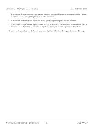 Apêndice A. O Projeto GNU e o Linux                                            A.1. Software Livre


  2. A liberdade de estudar como o programa funciona e adaptá-lo para as suas necessidades. Acesso
     ao código-fonte é um pré-requisito para esta liberdade.

  3. A liberdade de redistribuir cópias de modo que você possa ajudar ao seu próximo.

  4. A liberdade de aperfeiçoar o programa e liberar os seus aperfeiçoamentos, de modo que toda a
     comunidade se benecie. Acesso ao código-fonte é um pré-requisito para esta liberdade.

   É importante ressaltar que Software Livre está ligada à liberdade de expressão, e não de preço.




Universidade Federal Fluminense                 78                                      PETTELE)))
 