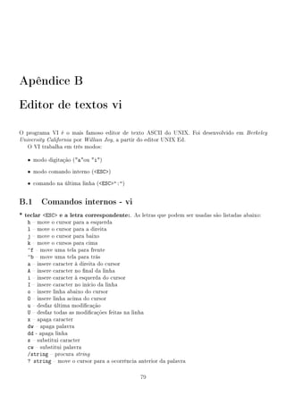 Apêndice B
Editor de textos vi

O programa VI é o mais famoso editor de texto ASCII do UNIX. Foi desenvolvido em Berkeley
University California por Willian Joy, a partir do editor UNIX Ed.
   O VI trabalha em três modos:

   • modo digitação (aou i)

   • modo comando interno (ESC)

   • comando na última linha (ESC:)


B.1 Comandos internos - vi
* teclar ESC e a letra correspondente:. As letras que podem ser usadas são listadas abaixo:
   h  move o cursor para a esquerda
   l  move o cursor para a direita
   j  move o cursor para baixo
   k  move o cursos para cima
   ^f  move uma tela para frente
   ^b  move uma tela para trás
   a  insere caracter à direita do cursor
   A  insere caracter no nal da linha
   i  insere caracter à esquerda do cursor
   I  insere caracter no início da linha
   o  insere linha abaixo do cursor
   O  insere linha acima do cursor
   u  desfaz última modicação
   U  desfaz todas as modicações feitas na linha
   x  apaga caracter
   dw  apaga palavra
   dd - apaga linha
   s  substitui caracter
   cw  substitui palavra
   /string  procura string
   ? string  move o cursor para a ocorrência anterior da palavra

                                               79
 