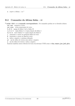 Apêndice B. Editor de textos vi                        B.2. Comandos da última linha - vi


   n  repete o último / ou ?




B.2 Comandos da última linha - vi
* teclar ESC: e o comando correspondente:. Os comandos podem ser os listados abaixo:
   set num  enumera o texto
   set nonu  retira numeração do texto
   5,10 d  apaga da linha 5 até a linha 10
   1,2 co 4  copia linhas 1 e 2 para depois da linha 4
   4,5 m 6  move linhas 4 e 5 para depois da linha 6
   1  posiciona o cursor na primeira linha do texto
   $  posiciona o cursor no nal do texto
   w  salva o arquivo e continua editando
   q!  sai do editor de textos sem salvar o arquivo
   x  sai do editor de textos e salva o arquivo
   Existem também outros editores de texto em sistemas UNIX como o vim, emacs, joe, jed, pico.




Universidade Federal Fluminense              80                                   PETTELE)))
 