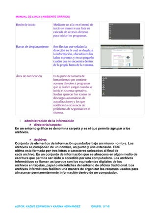MANUAL DE LINUX ( AMBIENTE GRÁFICO)


Botón de inicio            Mediante un clic en el menú de
                           inicio se muestra una lista en
                           cascada de accesos directos
                           para iniciar los programas.


Barras de desplazamiento   Son flechas que señalan la
                           dirección en la cual se desplaza
                           la información, ubicados en los
                           lados extremos y en un pequeño
                           cuadro que se encuentra dentro
                           de la propia barra de la ventana.


Área de notificación       Es la parte de la barra de
                           herramientas que contiene
                           accesos directos a programas
                           que se suelen cargar cuando se
                           inicia el sistema operativo.
                           Suelen aparecer los iconos de
                           descargas automáticas de
                           actualizaciones y los que
                           notifican la existencia de
                           problemas de seguridad en el
                           sistema.

     administración de la información
           directorio/carpeta:
En un entorno gráfico se denomina carpeta y es el que permite agrupar a los
archivos.

           Archivo:
Conjunto de elementos de información guardados bajo un mismo nombre. Los
archivos se componen de un nombre, un punto y una extensión. Esta
ultima esta formada por tres letras o caracteres colocados al final de
cada archivo. Es un conjunto de información que se almacena en algún medio de
escritura que permita ser leído o accedido por una computadora. Los archivos
informáticos se llaman así porque son los equivalentes digitales de los
archivos en tarjetas, papel o microfichas del entorno de oficina tradicional. Los
archivos informáticos facilitan una manera de organizar los recursos usados para
almacenar permanentemente información dentro de un computador.




AUTOR: XAZIVE ESPINOSA Y KARINA HERNÁNDEZ                GRUPO: 117-B
 