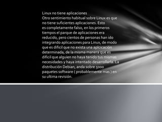Linux no tiene aplicaciones
Otro sentimiento habitual sobre Linux es que
no tiene suficientes aplicaciones. Esto
es completamente falso, en los primeros
tiempos el parque de aplicaciones era
reducido, pero cientos de personas han ido
integrando aplicaciones para Linux, de modo
que es dificil que no exista una aplcicación
determinada, de la misma manera que es
dificil que alguien no haya tenido tus mismas
necesidades y haya intentado desarrollarla. La
distribución Debian, anda sobre 5000
paquetes software ( probablemente mas ) en
su ultima revisión.
 