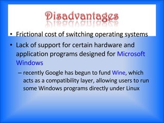 Frictional cost of switching operating systems Lack of support for certain hardware and application programs designed for  Microsoft Windows recently Google has begun to fund  Wine , which acts as a compatibility layer, allowing users to run some Windows programs directly under Linux 