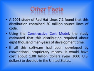 A 2001 study of Red Hat Linux 7.1 found that this distribution contained 30 million source lines of code. Using the  Constructive Cost Model , the study estimated that this distribution required about eight thousand man-years of development time. If all this software had been developed by conventional proprietary means, it would have cost about 1.08 billion dollars (year 2000 U.S. dollars) to develop in the United States. 