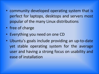 community developed operating system that is perfect for laptops, desktops and servers most popular of the many Linux distributions free of charge Everything you need on one CD Ubuntu's goals include providing an up-to-date yet stable operating system for the average user and having a strong focus on usability and ease of installation 