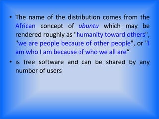 The name of the distribution comes from the  African  concept of  ubuntu  which may be rendered roughly as " humanity toward others ", " we are people because of other people ", or " I am who I am because of who we all are “ is free software and can be shared by any number of users 