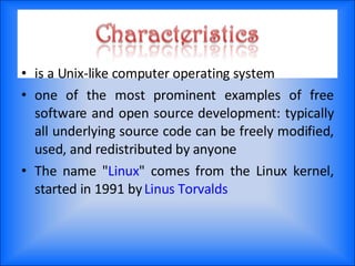 is a Unix-like computer operating system one of the most prominent examples of free software and open source development: typically all underlying source code can be freely modified, used, and redistributed by anyone The name " Linux " comes from the Linux kernel, started in 1991 by  Linus Torvalds 