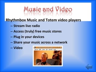 Rhythmbox Music and Totem video players Stream live radio Access (truly) free music stores Plug in your devices Share your music across a network Video 