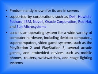 Predominantly known for its use in servers supported by corporations such as  Dell ,  Hewlett-Packard ,  IBM ,  Novell ,  Oracle   Corporation ,  Red   Hat , and  Sun   Microsystems used as an operating system for a wide variety of computer hardware, including desktop computers, supercomputers, video game systems, such as the PlayStation 2 and PlayStation 3, several arcade games, and embedded devices such as mobile phones, routers, wristwatches, and stage lighting systems 