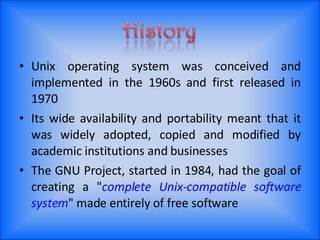 Unix operating system was conceived and implemented in the 1960s and first released in 1970 Its wide availability and portability meant that it was widely adopted, copied and modified by academic institutions and businesses The GNU Project, started in 1984, had the goal of creating a " complete Unix-compatible software system " made entirely of free software 