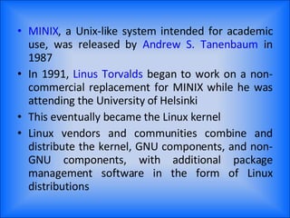 MINIX , a Unix-like system intended for academic use, was released by  Andrew S. Tanenbaum  in 1987 In 1991,  Linus Torvalds  began to work on a non-commercial replacement for MINIX while he was attending the University of Helsinki This eventually became the Linux kernel Linux vendors and communities combine and distribute the kernel, GNU components, and non-GNU components, with additional package management software in the form of Linux distributions 