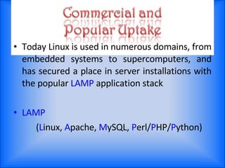 Today Linux is used in numerous domains, from embedded systems to supercomputers, and has secured a place in server installations with the popular  LAMP  application stack LAMP ( L inux,  A pache,  M ySQL,  P erl/ P HP/ P ython) 