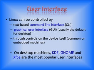 Linux can be controlled by text-based  command line interface  (CLI) graphical user interface  (GUI) (usually the default for desktop) through controls on the device itself (common on embedded machines) On desktop machines,  KDE ,  GNOME  and  Xfce  are the most popular user interfaces 