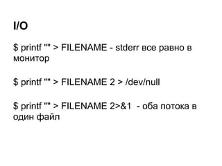 I/O
$ printf "" > FILENAME - stderr все равно в
монитор

$ printf "" > FILENAME 2 > /dev/null

$ printf "" > FILENAME 2>&1 - оба потока в
один файл
 
