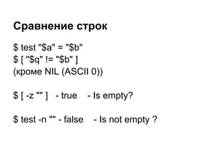 Сравнение строк
$ test "$a" = "$b"
$ [ "$q" != "$b" ]
(кроме NIL (ASCII 0))

$ [ -z "" ] - true     - Is empty?

$ test -n "" - false    - Is not empty ?
 