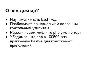 О чем доклад?
● Научимся читать bash-код
● Пробежимся по нескольким полезным
  консольным утилитам
● Развенчиваем миф, что php уже не торт
● Убедимся, что php в 100500 раз
  практичнее bash-а для консольных
  приложений
 