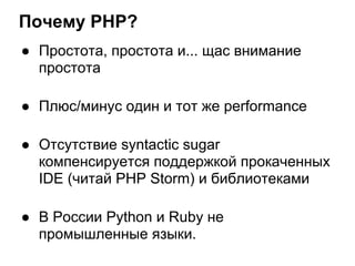 Почему PHP?
● Простота, простота и... щас внимание
  простота

● Плюс/минус один и тот же performance

● Отсутствие syntactic sugar
  компенсируется поддержкой прокаченных
  IDE (читай PHP Storm) и библиотеками

● В России Python и Ruby не
  промышленные языки.
 